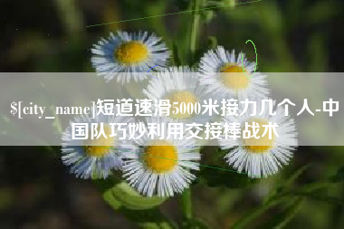 嵊州短道速滑5000米接力几个人-中国队巧妙利用交接棒战术