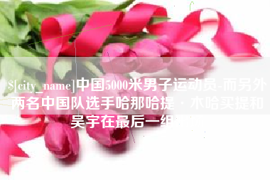 嵊州中国5000米男子运动员-而另外两名中国队选手哈那哈提·木哈买提和吴宇在最后一组出场